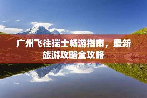 广州飞往瑞士畅游指南,最新旅游攻略全攻略