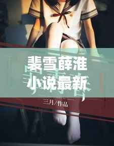 裴雪薛淮小说最新章节更新揭秘，引人入胜的情节继续展开！