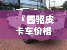 『四驱皮卡车价格全解析,最新行情,让您购车无忧』